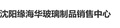 裸b啊啊啊沈阳缘海华玻璃制品销售中心